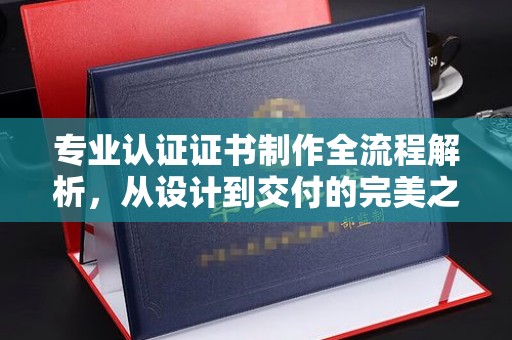 黔东专业认证证书制作全流程解析，从设计到交付的完美之旅