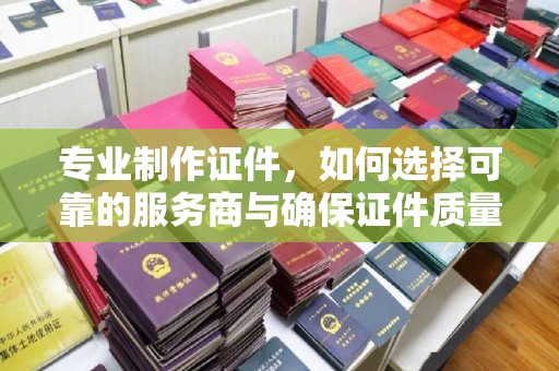 黔东专业制作证件，如何选择可靠的服务商与确保证件质量