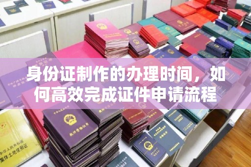 黔东身份证制作的办理时间，如何高效完成证件申请流程